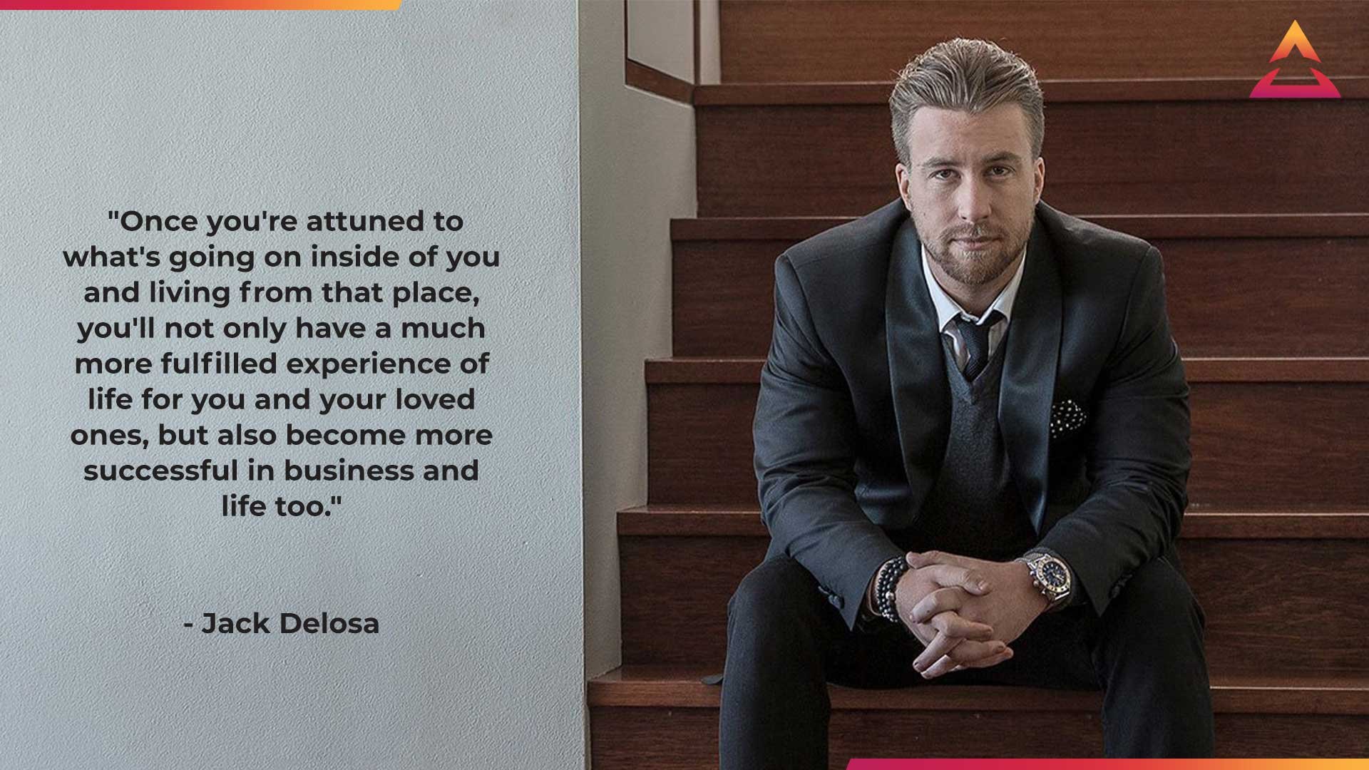 Jack Delosa, Founder of The Entourage quote - Once you're attuned to what's going on inside of you and living from that place, you'll not only have a much more fulfilled experience of life for you and your loved ones, but also become more successful in business and life too.