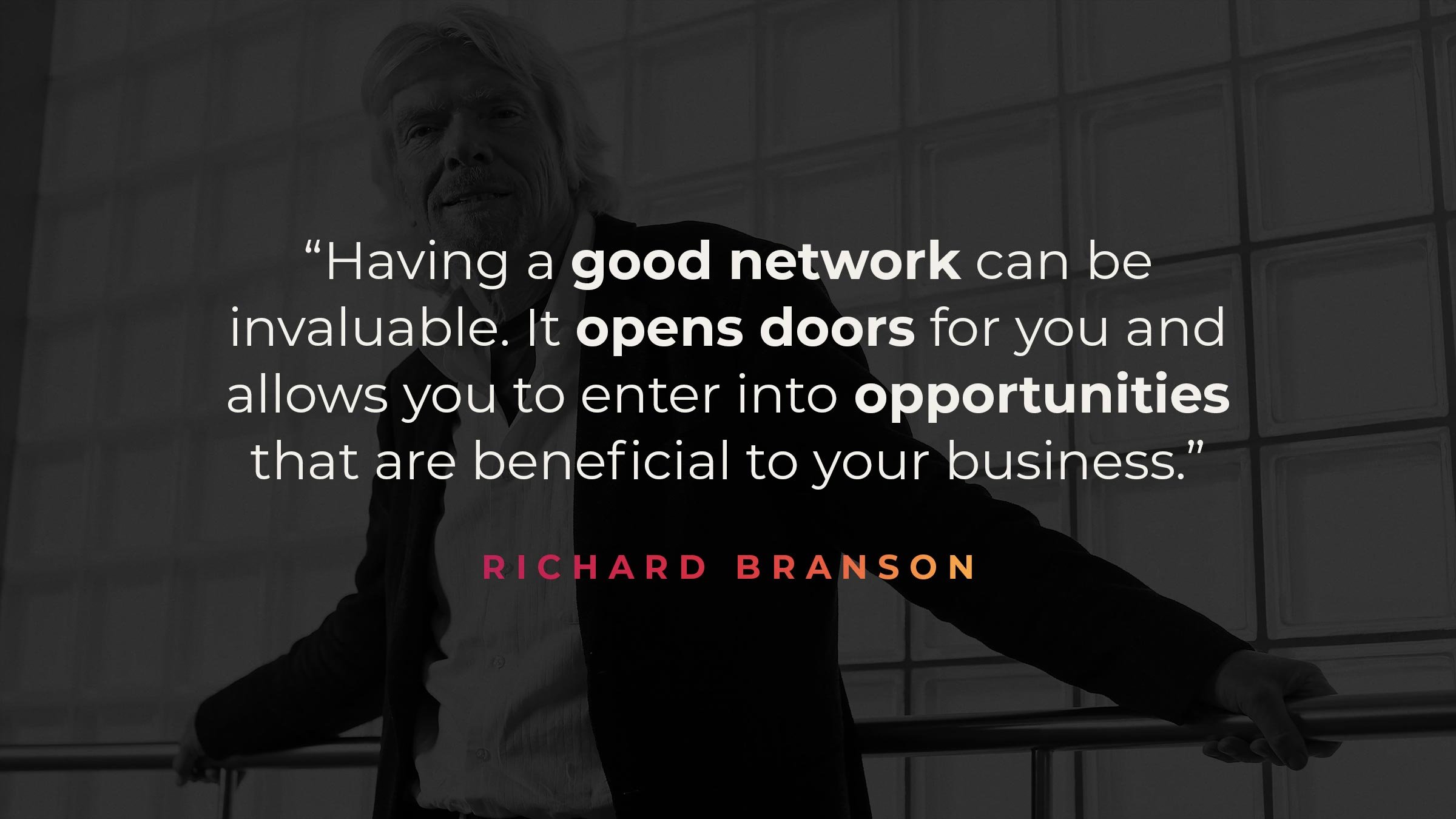 “Having a good network can be invaluable. It opens doors for you and allows you to enter into opportunities that are beneficial to your business." - Richard Branson