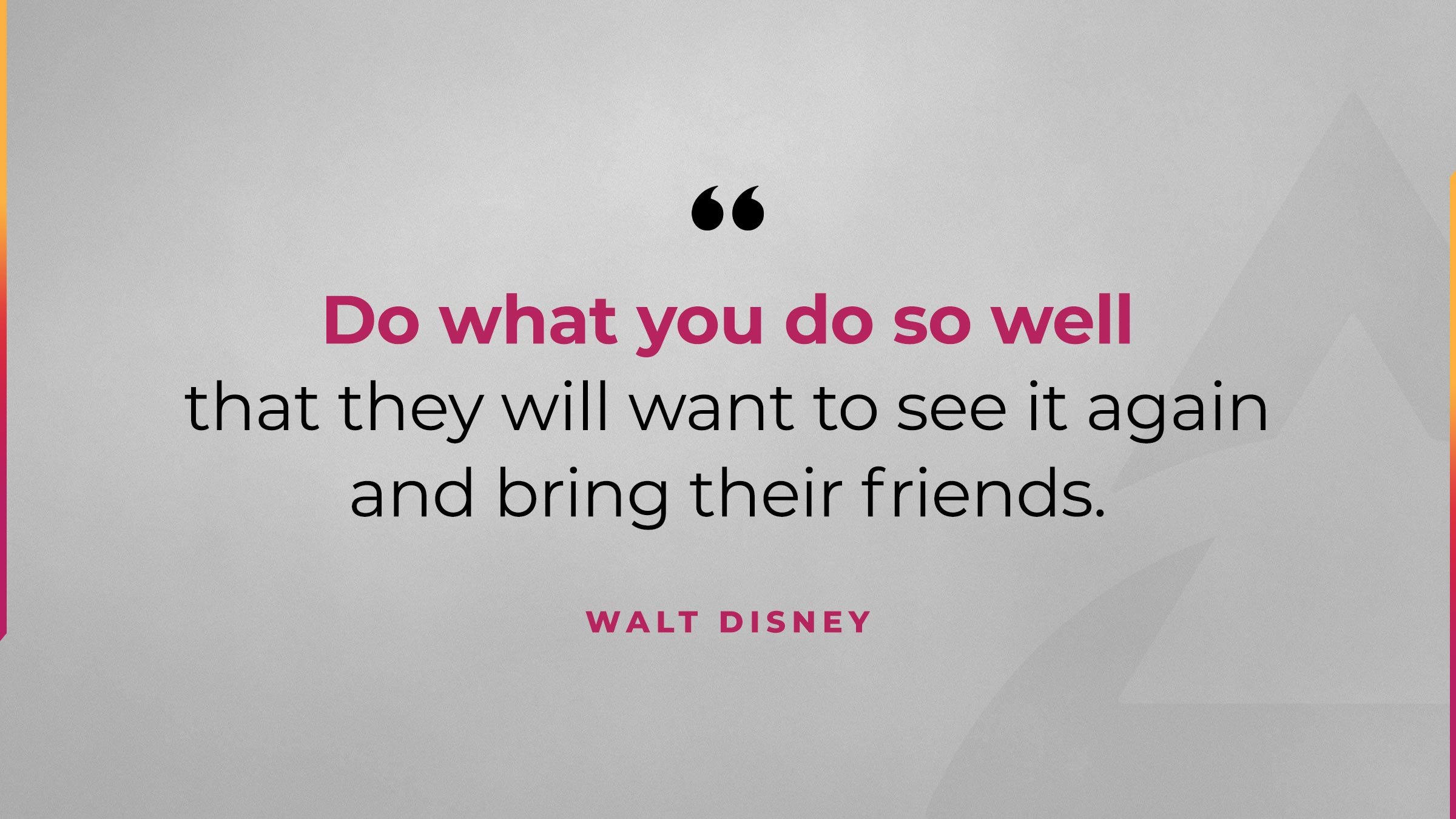 Do what you do so well that they will want to see it again and bring their friends. - Walt Disney