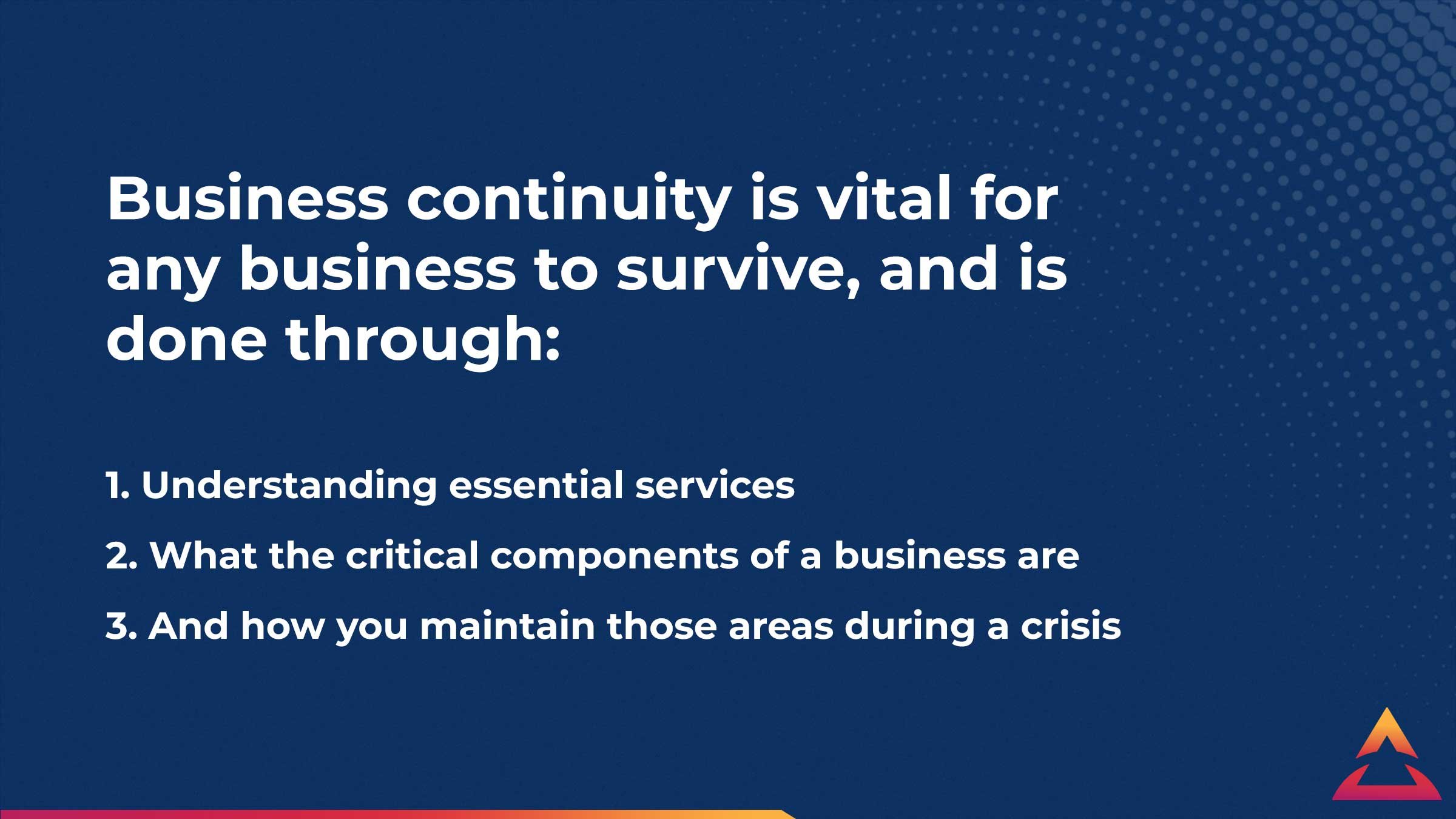 Business continuity is vital for any business to survive, and is done through understanding essential services, what the critical components of a business are, and how you maintain them during a crisis.