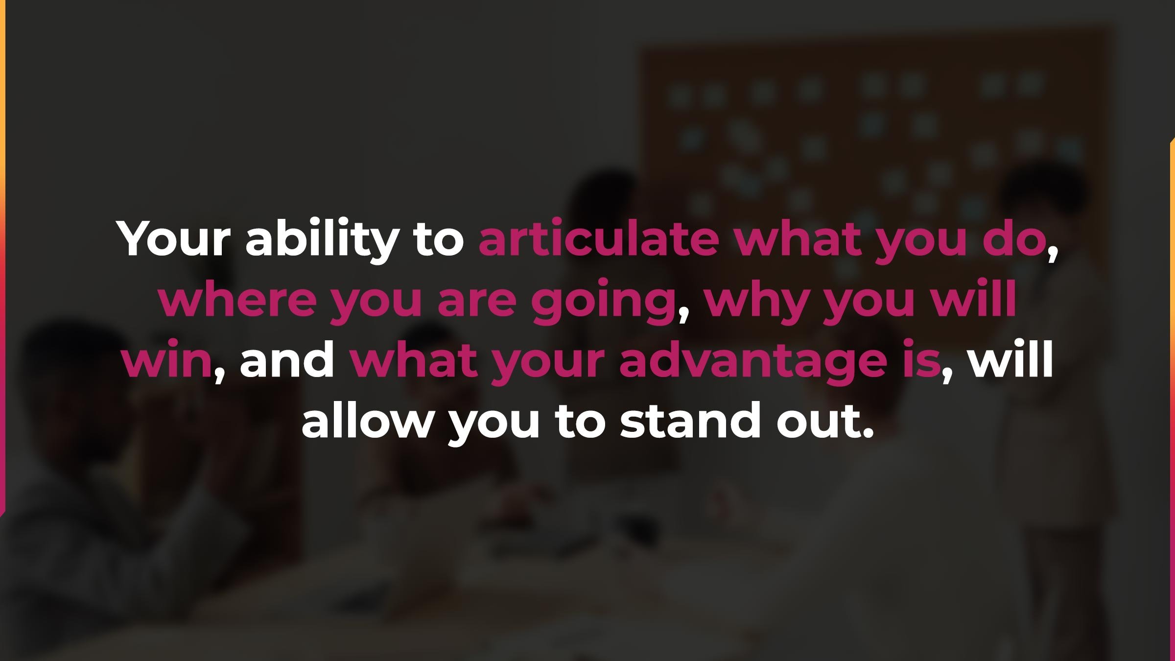 Your ability to articulate what you do, where you're going, why you will win, and what your advantage is, will allow you to stand out