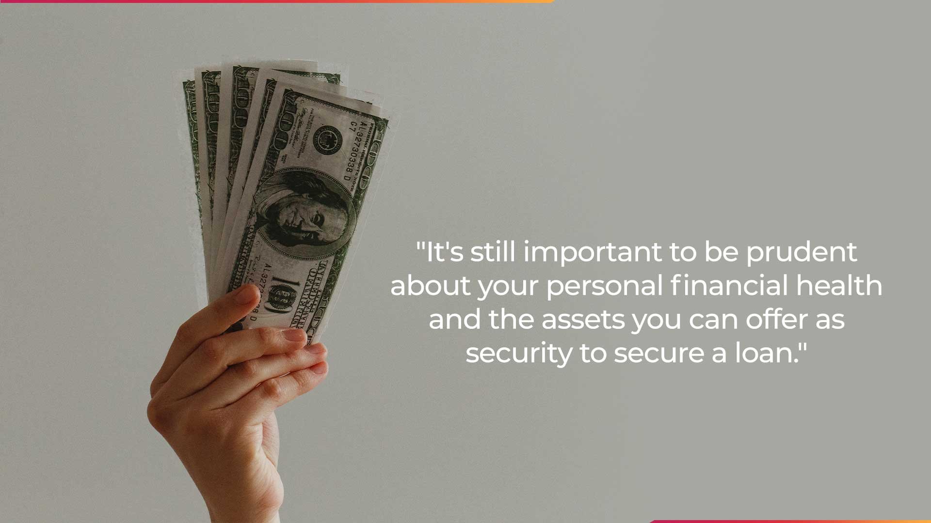 It's still important to be prudent about your personal financial health and the assets you can offer as security to secure a loan